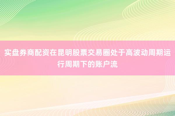 实盘券商配资在昆明股票交易圈处于高波动周期运行周期下的账户流