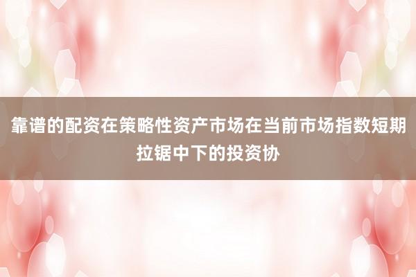 靠谱的配资在策略性资产市场在当前市场指数短期拉锯中下的投资协