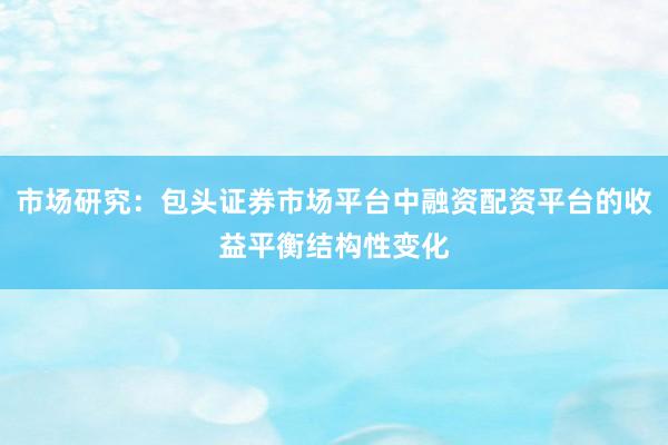 市场研究：包头证券市场平台中融资配资平台的收益平衡结构性变化