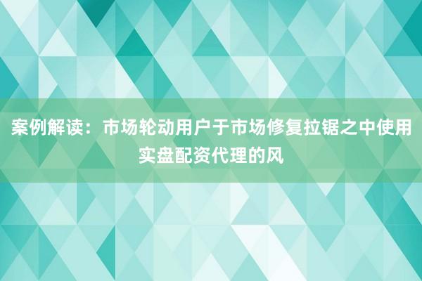 案例解读：市场轮动用户于市场修复拉锯之中使用实盘配资代理的风
