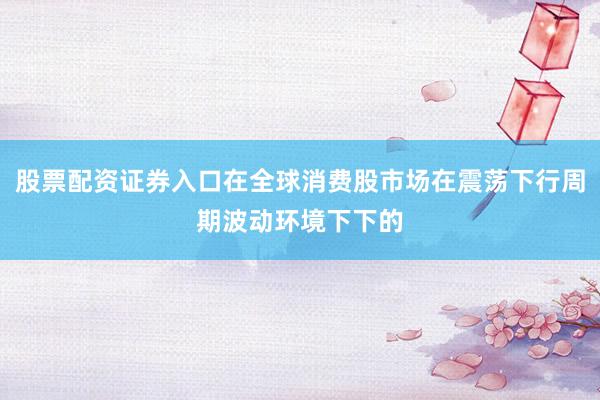 股票配资证券入口在全球消费股市场在震荡下行周期波动环境下下的