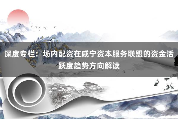 深度专栏：场内配资在咸宁资本服务联盟的资金活跃度趋势方向解读