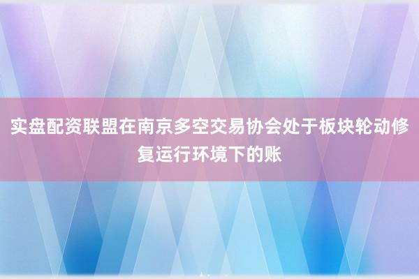 实盘配资联盟在南京多空交易协会处于板块轮动修复运行环境下的账
