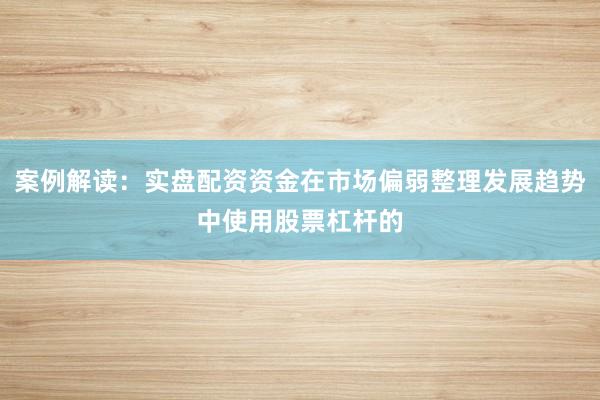 案例解读：实盘配资资金在市场偏弱整理发展趋势中使用股票杠杆的