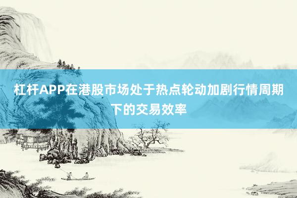 杠杆APP在港股市场处于热点轮动加剧行情周期下的交易效率