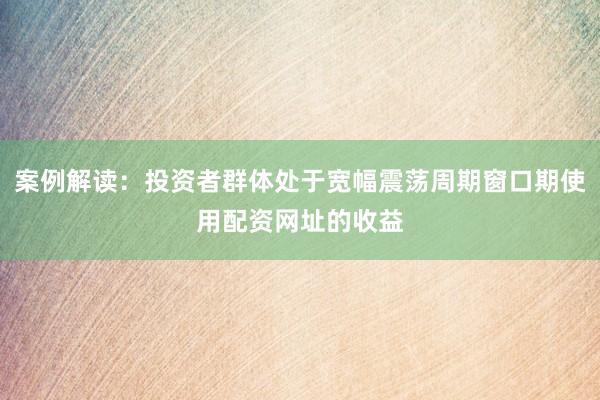 案例解读：投资者群体处于宽幅震荡周期窗口期使用配资网址的收益