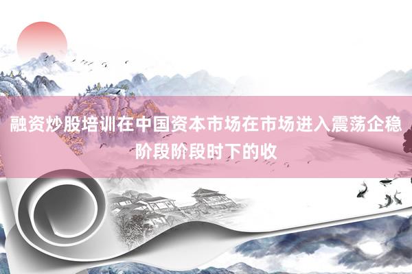 融资炒股培训在中国资本市场在市场进入震荡企稳阶段阶段时下的收