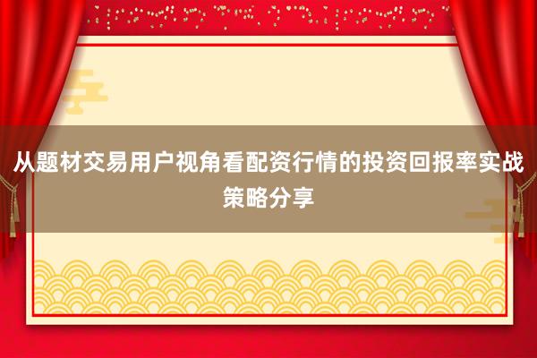 从题材交易用户视角看配资行情的投资回报率实战策略分享