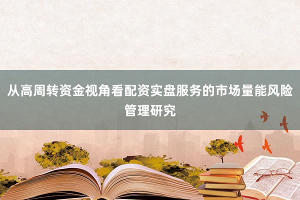 从高周转资金视角看配资实盘服务的市场量能风险管理研究