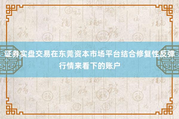 证券实盘交易在东莞资本市场平台结合修复性反弹行情来看下的账户