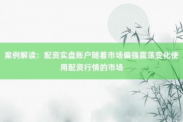 案例解读：配资实盘账户随着市场偏强震荡变化使用配资行情的市场