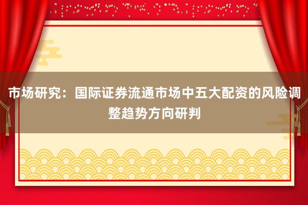 市场研究：国际证券流通市场中五大配资的风险调整趋势方向研判