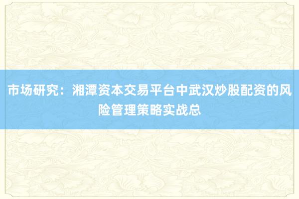 市场研究：湘潭资本交易平台中武汉炒股配资的风险管理策略实战总