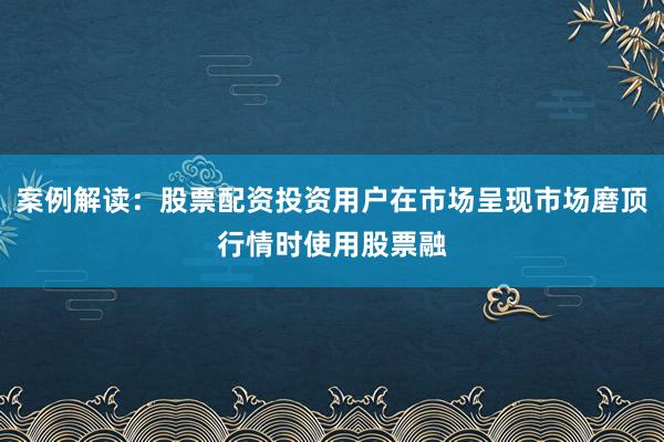 案例解读：股票配资投资用户在市场呈现市场磨顶行情时使用股票融
