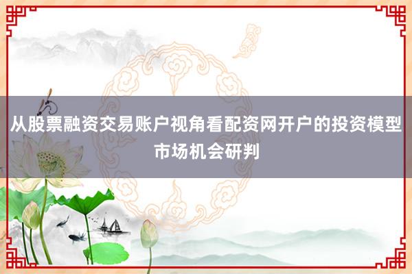 从股票融资交易账户视角看配资网开户的投资模型市场机会研判