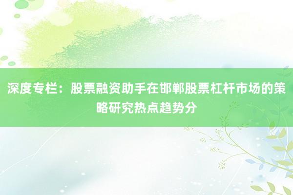 深度专栏：股票融资助手在邯郸股票杠杆市场的策略研究热点趋势分