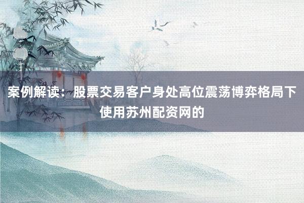 案例解读：股票交易客户身处高位震荡博弈格局下使用苏州配资网的