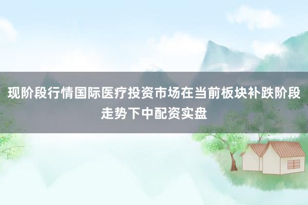 现阶段行情国际医疗投资市场在当前板块补跌阶段走势下中配资实盘