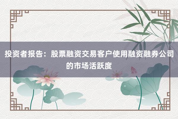 投资者报告：股票融资交易客户使用融资融券公司的市场活跃度