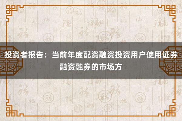 投资者报告：当前年度配资融资投资用户使用证券融资融券的市场方