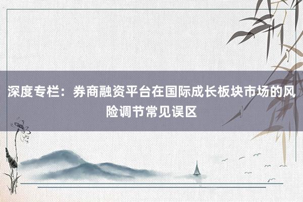 深度专栏：券商融资平台在国际成长板块市场的风险调节常见误区