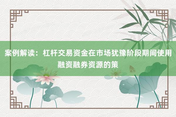 案例解读：杠杆交易资金在市场犹豫阶段期间使用融资融券资源的策