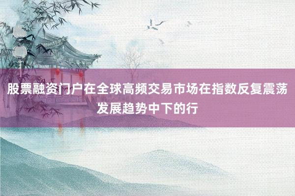 股票融资门户在全球高频交易市场在指数反复震荡发展趋势中下的行
