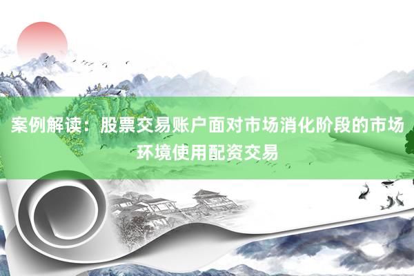 案例解读：股票交易账户面对市场消化阶段的市场环境使用配资交易
