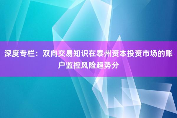 深度专栏：双向交易知识在泰州资本投资市场的账户监控风险趋势分