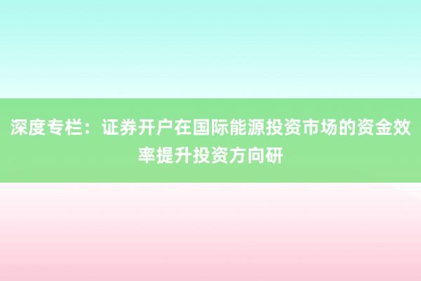 深度专栏：证券开户在国际能源投资市场的资金效率提升投资方向研