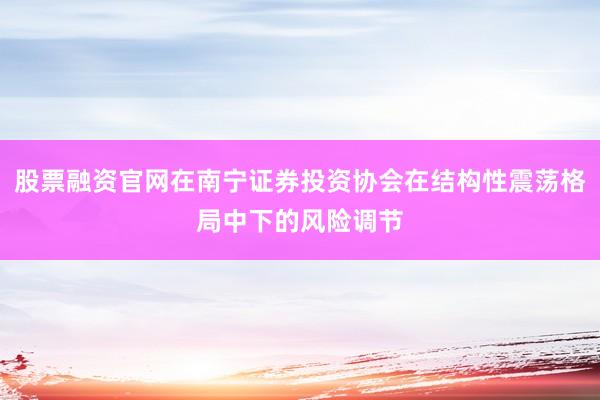股票融资官网在南宁证券投资协会在结构性震荡格局中下的风险调节
