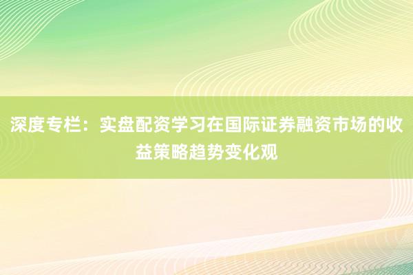 深度专栏：实盘配资学习在国际证券融资市场的收益策略趋势变化观
