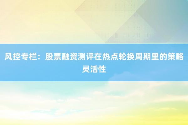风控专栏：股票融资测评在热点轮换周期里的策略灵活性