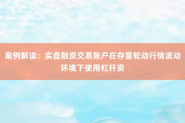案例解读：实盘融资交易账户在存量轮动行情波动环境下使用杠杆资