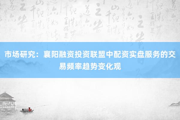 市场研究：襄阳融资投资联盟中配资实盘服务的交易频率趋势变化观