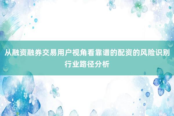 从融资融券交易用户视角看靠谱的配资的风险识别行业路径分析