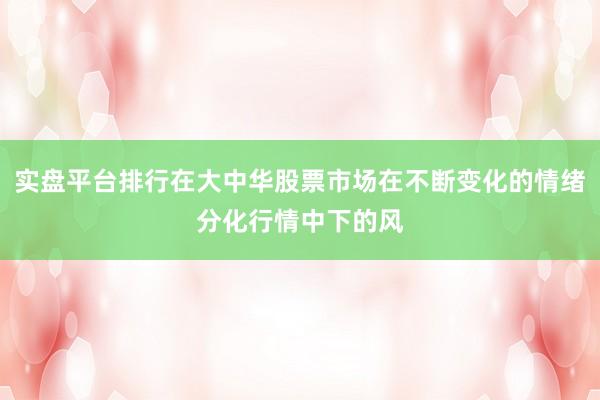 实盘平台排行在大中华股票市场在不断变化的情绪分化行情中下的风