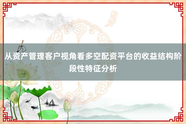 从资产管理客户视角看多空配资平台的收益结构阶段性特征分析