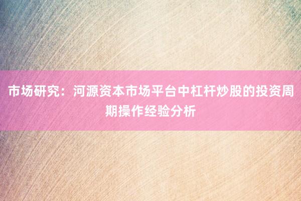 市场研究：河源资本市场平台中杠杆炒股的投资周期操作经验分析