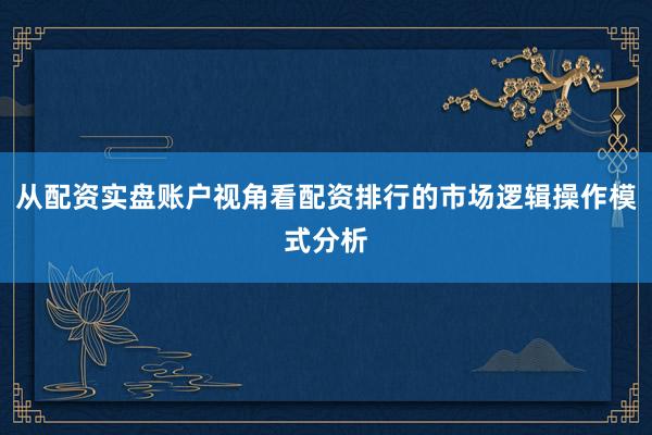 从配资实盘账户视角看配资排行的市场逻辑操作模式分析