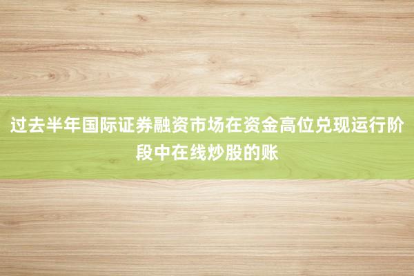 过去半年国际证券融资市场在资金高位兑现运行阶段中在线炒股的账