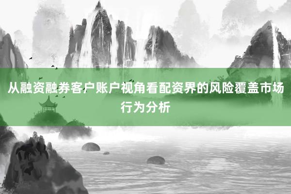 从融资融券客户账户视角看配资界的风险覆盖市场行为分析