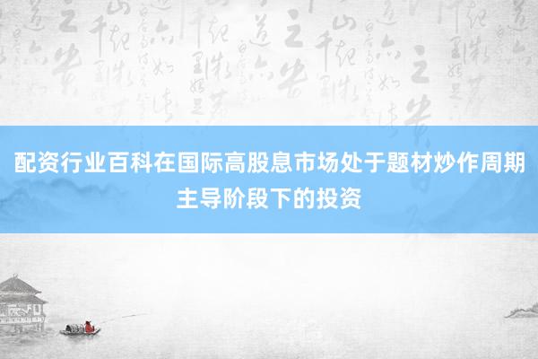 配资行业百科在国际高股息市场处于题材炒作周期主导阶段下的投资