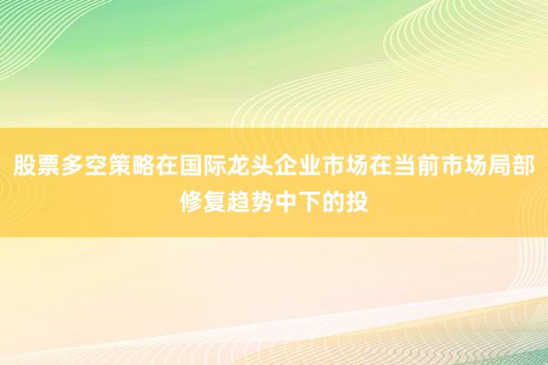 股票多空策略在国际龙头企业市场在当前市场局部修复趋势中下的投