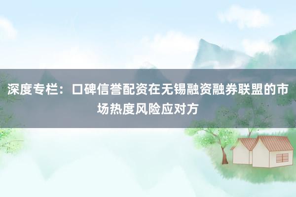 深度专栏：口碑信誉配资在无锡融资融券联盟的市场热度风险应对方