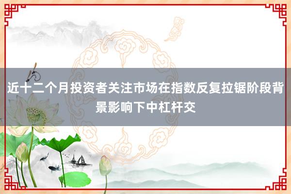 近十二个月投资者关注市场在指数反复拉锯阶段背景影响下中杠杆交