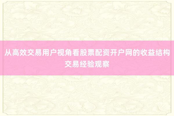 从高效交易用户视角看股票配资开户网的收益结构交易经验观察