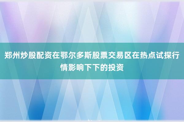 郑州炒股配资在鄂尔多斯股票交易区在热点试探行情影响下下的投资