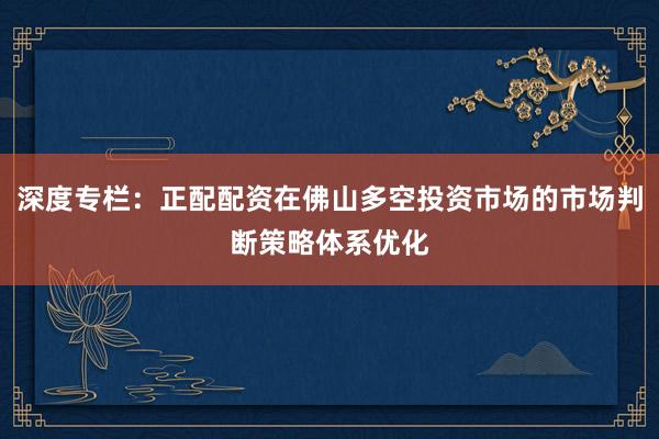 深度专栏：正配配资在佛山多空投资市场的市场判断策略体系优化