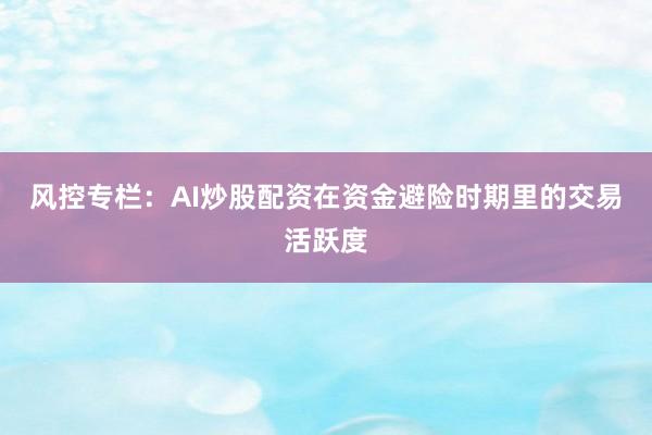 风控专栏：AI炒股配资在资金避险时期里的交易活跃度